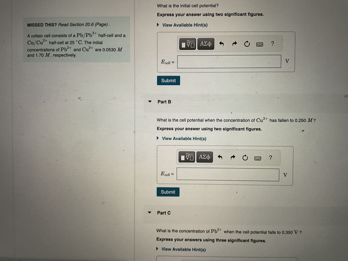 half-cell and a
are 0.0530 M
MISSED THIS? Read Section 20.6 (Page).
A voltaic cell consists of a Pb/Pb²+
Cu/Cu²+ half-cell at 25 °C. The initial
concentrations of Pb²+
and Cu²+
2+
and 1.70 M, respectively.
What is the initial cell potential?
Express your answer using two significant figures.
►View Available Hint(s)
IVE ΑΣΦ
Ecell:
=
Submit
Part B
2+
What is the cell potential when the concentration of Cu
Express your answer using two significant figures.
► View Available Hint(s)
[5] ΑΣΦ
Ecell =
=
Submit
Part C
?
V
has fallen to 0.250 M?
?
V
What is the concentration of Pb²+ when the cell potential falls to 0.350 V ?
Express your answers using three significant figures.
►View Available Hint(s)