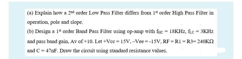 (a) Explain how a 2nd order Low Pass Filter differs from 1st order High Pass Filter in
operation, pole and slope.
(b) Design a 1* order Band Pass Filter using op-amp with fHC = 18KHZ, fic = 3KHZ
and pass band gain, Av of +10. Let +Vcc = 15V, –Vee = -15V, RF = R1 = R3= 240KN
and C = 47NF. Draw the circuit using standard resistance values.
