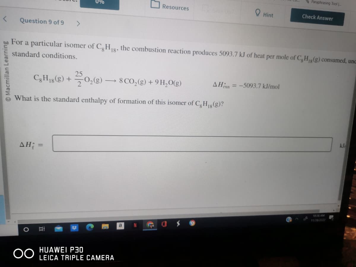 < Question 9 of 9 >
Macmillan Learning
Cg H18 (g) +
AH; =
O
0%
OO
For a particular isomer of Cg H18, the combustion reaction produces 5093.7 kJ of heat per mole of Cg H₁g (g) consumed, unc
standard conditions.
Ri
What is the standard enthalpy of formation of this isomer of Cg H₁g (g)?
18
250,(8)
-O₂(g) → 8 CO₂(g) + 9 H₂O(g)
HUAWEI P30
LEICA TRIPLE CAMERA
Resources
a
N
Give Up
C
0 Hint
AHin=-5093.7 kJ/mol
Paraphrasing Tool ...
Check Answer
10:36 AM
11/28/2022
kJ