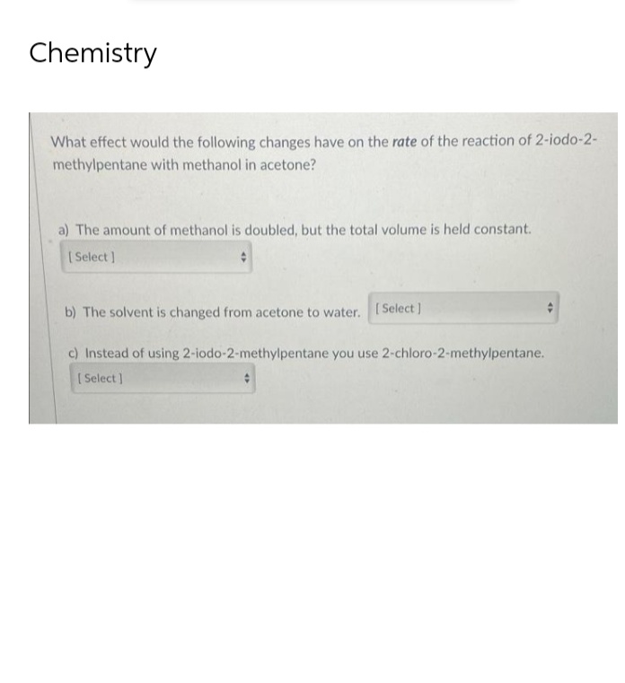Chemistry
What effect would the following changes have on the rate of the reaction of 2-iodo-2-
methylpentane with methanol in acetone?
a) The amount of methanol is doubled, but the total volume is held constant.
[Select]
b) The solvent is changed from acetone to water. [Select]
c) Instead of using 2-iodo-2-methylpentane you use 2-chloro-2-methylpentane.
[Select]