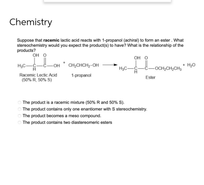 Chemistry
Suppose that racemic lactic acid reacts with 1-propanol (achiral) to form an ester. What
stereochemistry would you expect the product(s) to have? What is the relationship of the
products?
OH O
OH O
H₂C-C-
-OH CH₂CHCH₂-OH
+ H₂O
H₂C-
-OCH₂CH₂CH3
Racemic Lectic Acid
1-propanol
Ester
(50% R, 50% S)
The product is a racemic mixture (50% R and 50% S).
The product contains only one enantiomer with S stereochemistry.
The product becomes a meso compound.
The product contains two diastereomeric esters