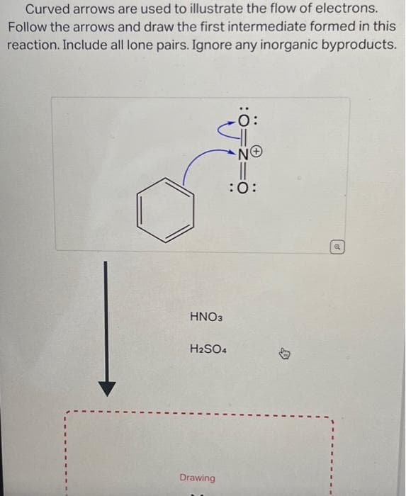 Curved arrows are used to illustrate the flow of electrons.
Follow the arrows and draw the first intermediate formed in this
reaction. Include all lone pairs. Ignore any inorganic byproducts.
HNO3
H2SO4
Drawing
ΝΘ
:O:
a