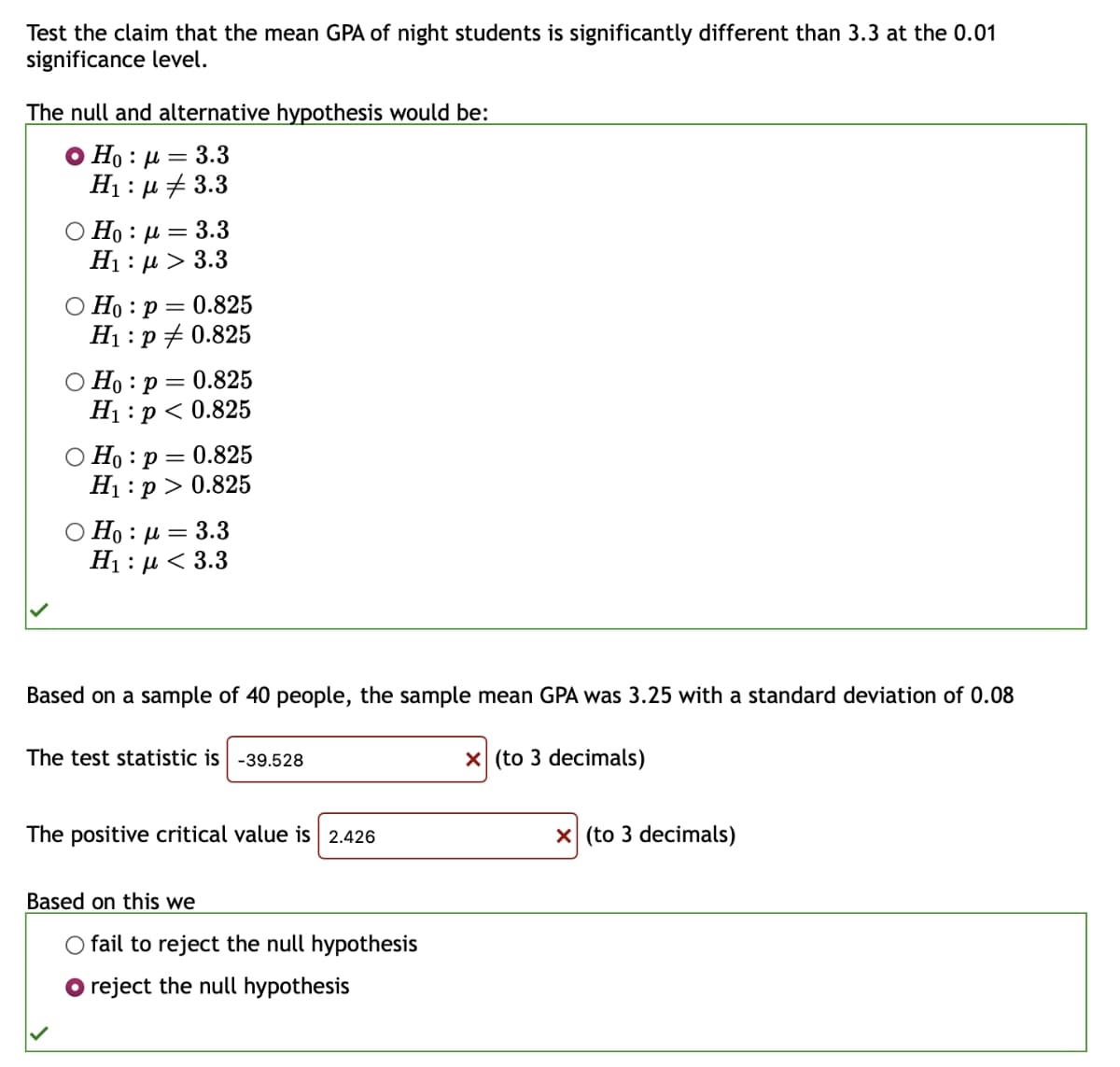 Test the claim that the mean GPA of night students is significantly different than 3.3 at the 0.01
significance level.
The null and alternative hypothesis would be:
Ho : | = 3.3
H₁ μ3.3
OH: @= 3.3
Η : μ > 3.3
Ho p =
0.825
H₁: p
0.825
Ho: p = 0.825
H₁: p < 0.825
Ho: p = 0.825
H₁: p > 0.825
OH: |=3.3
Η : μ < 3.3
Based on a sample of 40 people, the sample mean GPA was 3.25 with a standard deviation of 0.08
The test statistic is -39.528
The positive critical value is 2.426
Based on this we
○ fail to reject the null hypothesis
reject the null hypothesis
☑ (to 3 decimals)
☑ (to 3 decimals)