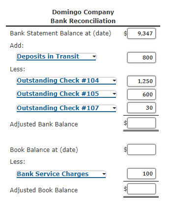 Domingo Company
Bank Reconciliation
Bank Statement Balance at (date)
9,347
Add:
Deposits in Transit
800
Less:
Outstanding Check #104
Outstanding Check #105
1,250
600
Outstanding Check #107
30
Adjusted Bank Balance
Book Balance at (date)
Less:
Bank Service Charges
100
Adjusted Book Balance
%24
%24
%24
