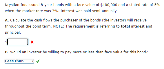 Krystian Inc. issued 8-year bonds with a face value of $100,000 and a stated rate of 5%
when the market rate was 7%. Interest was paid semi-annually.
A. Calculate the cash flows the purchaser of the bonds (the investor) will receive
throughout the bond term. NOTE: The requirement is referring to total interest and
principal.
B. Would an investor be willing to pay more or less than face value for this bond?
Less than
