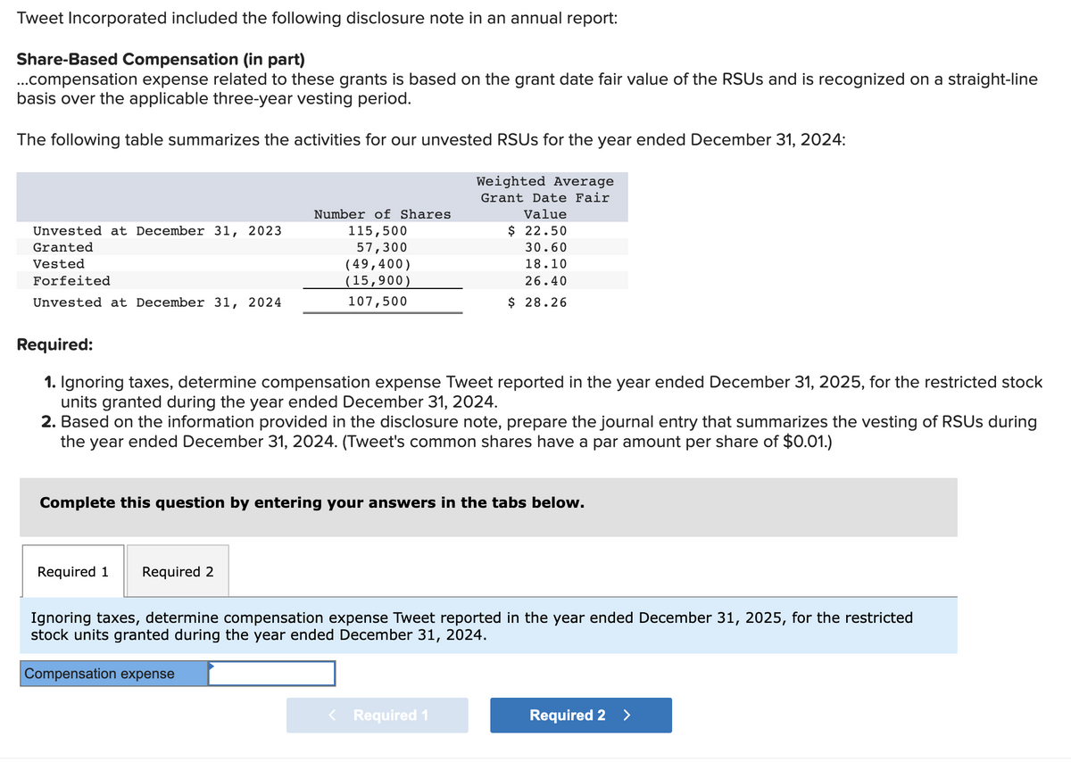 Tweet Incorporated included the following disclosure note in an annual report:
Share-Based Compensation (in part)
...compensation expense related to these grants is based on the grant date fair value of the RSUS and is recognized on a straight-line
basis over the applicable three-year vesting period.
The following table summarizes the activities for our unvested RSUs for the year ended December 31, 2024:
Unvested at December 31, 2023
Granted
Vested
Forfeited
Unvested at December 31, 2024
Number of Shares
115,500
57,300
(49,400)
(15,900)
107,500
Required:
1. Ignoring taxes, determine compensation expense Tweet reported in the year ended December 31, 2025, for the restricted stock
units granted during the year ended December 31, 2024.
Weighted Average
Grant Date Fair
Value
$ 22.50
30.60
18.10
26.40
$ 28.26
2. Based on the information provided in the disclosure note, prepare the journal entry that summarizes the vesting of RSUS during
the year ended December 31, 2024. (Tweet's common shares have a par amount per share of $0.01.)
Required 1 Required 2
Complete this question by entering your answers in the tabs below.
Ignoring taxes, determine compensation expense Tweet reported in the year ended December 31, 2025, for the restricted
stock units granted during the year ended December 31, 2024.
Compensation expense
Required 1
Required 2 >