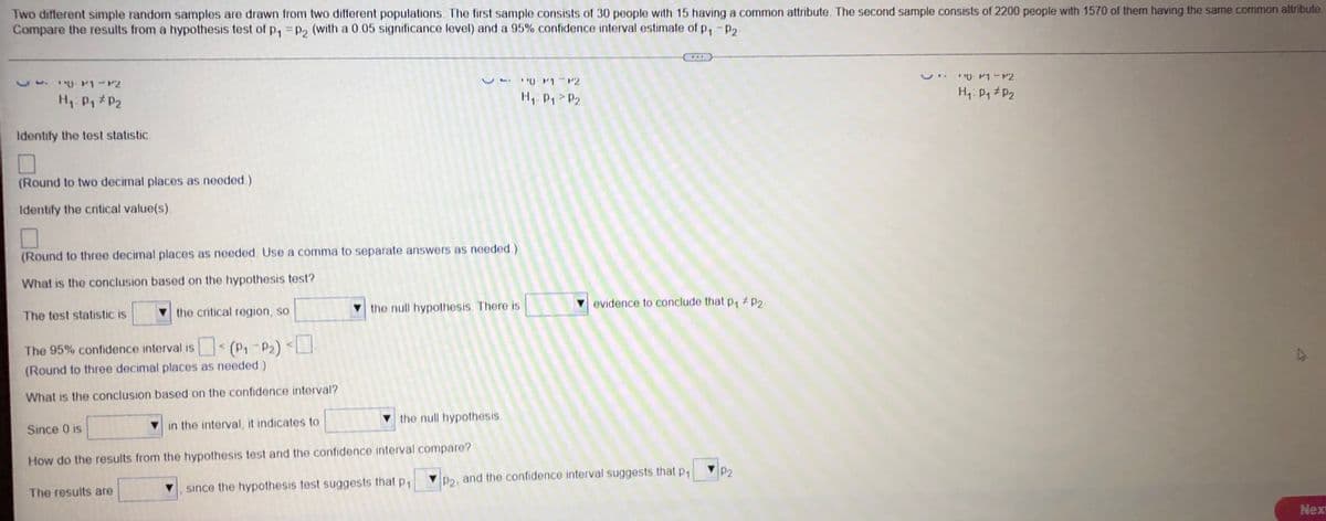 Two different simple random samples are drawn from two different populations. The first sample consists of 30 people with 15 having a common attribute. The second sample consists of 2200 people with 1570 of them having the same common attribute
Compare the results from a hypothesis test of p₁ = P2 (with a 0.05 significance level) and a 95% confidence interval estimate of P₁ P2
**P1-P2
VP1 P2
VM-P2
H₁: P₁ P₂
H₁: P₁ P2
H₁: P₁ P₂
Identify the test statistic.
(Round to two decimal places as needed.)
Identify the critical value(s).
(Round to three decimal places as needed. Use a comma to separate answers as needed.)
What is the conclusion based on the hypothesis test?
evidence to conclude that p₁ # P2.
The test statistic is
the critical region, so
the null hypothesis. There is
The 95% confidence interval is < (P₁-P₂) <
(Round to three decimal places as needed.)
What is the conclusion based on the confidence interval?
the null hypothesis.
Since 0 is
in the interval, it indicates to
How do the results from the hypothesis test and the confidence interval compare?
The results are
P2-
since the hypothesis test suggests that p₁
Next
P2, and the confidence interval suggests that p₁