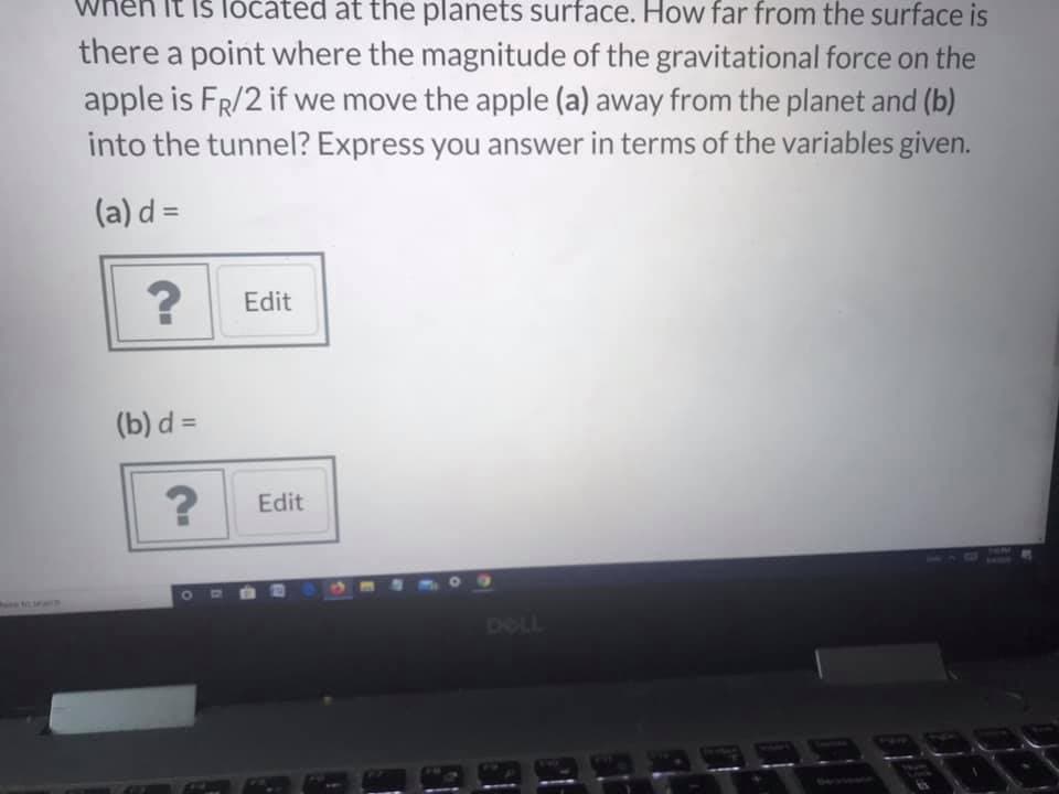 It iš lóčáted at the planets surface. How far from the surface is
there a point where the magnitude of the gravitational force on the
apple is FR/2 if we move the apple (a) away from the planet and (b)
into the tunnel? Express you answer in terms of the variables given.
(a) d =
Edit
(b) d =
Edit
DOLL
