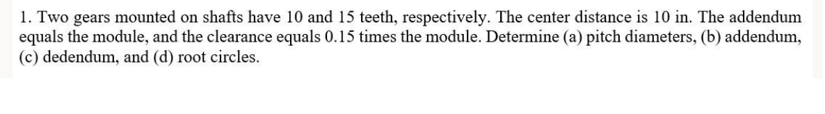 1. Two gears mounted on shafts have 10 and 15 teeth, respectively. The center distance is 10 in. The addendum
equals the module, and the clearance equals 0.15 times the module. Determine (a) pitch diameters, (b) addendum,
(c) dedendum, and (d) root circles.
