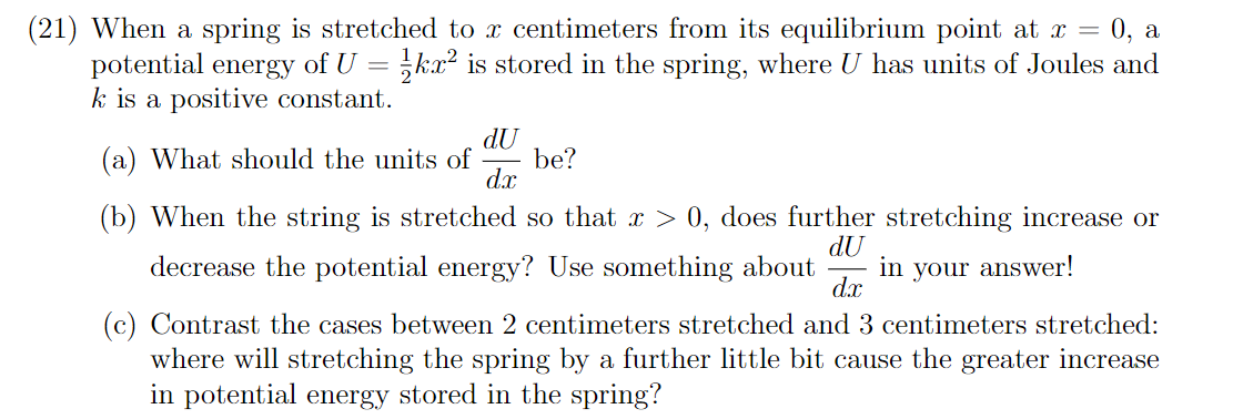 (21) When a spring is stretched to x centimeters from its equilibrium point at x = 0, a
potential energy of U = kx² is stored in the spring, where U has units of Joules and
k is a positive constant.
dU
(a) What should the units of
be?
dx
(b) When the string is stretched so that x > 0, does further stretching increase or
dU
decrease the potential energy? Use something about
in your answer!
dx
(c) Contrast the cases between 2 centimeters stretched and 3 centimeters stretched:
where will stretching the spring by a further little bit cause the greater increase
in potential energy stored in the spring?
