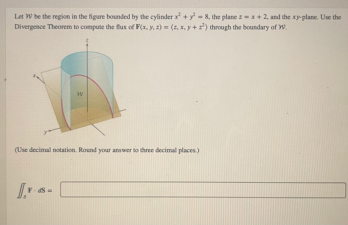 Let W be the region in the figure bounded by the cylinder x² + y² = 8, the plane z = x + 2, and the xy-plane. Use the
Divergence Theorem to compute the flux of F(x, y, z) = (z, x, y + z²) through the boundary of W.
(Use decimal notation. Round your answer to three decimal places.)
1.²
W
F.dS=