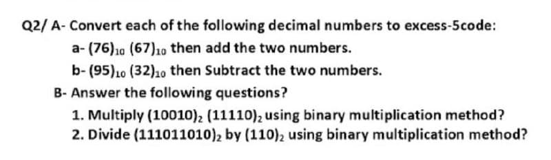 Q2/ A- Convert each of the following decimal numbers to excess-5code:
a- (76)10 (67)1o then add the two numbers.
b- (95)10 (32)1o then Subtract the two numbers.
B- Answer the following questions?
1. Multiply (10010), (11110), using binary multiplication method?
2. Divide (111011010)2 by (110)2 using binary multiplication method?
