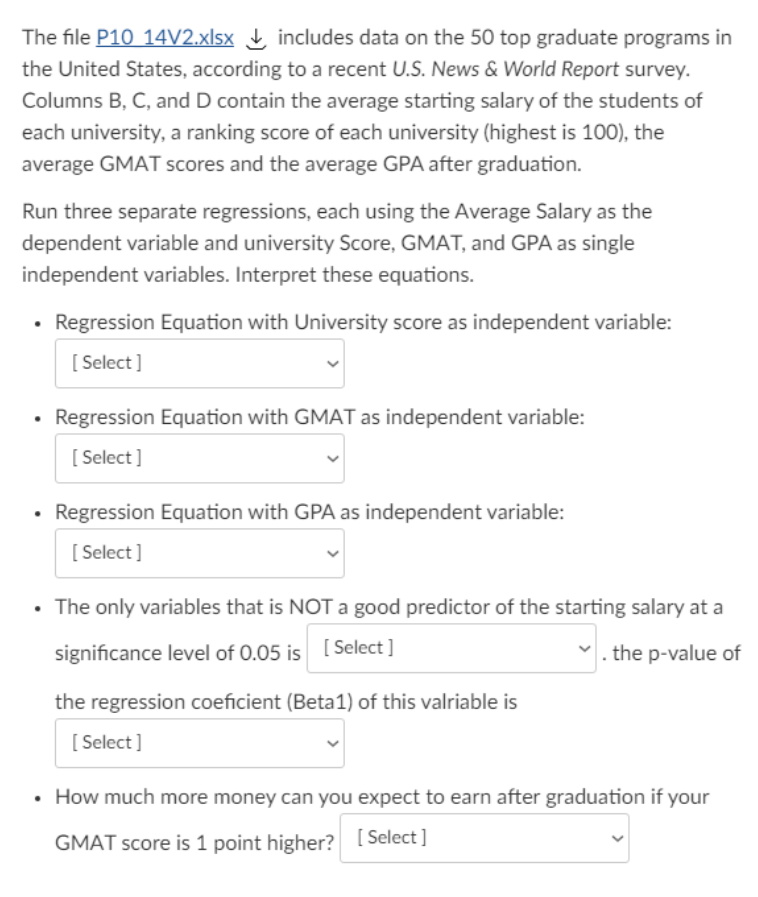 The file P10 14V2.xlsx , includes data on the 50 top graduate programs in
the United States, according to a recent U.S. News & World Report survey.
Columns B, C, and D contain the average starting salary of the students of
each university, a ranking score of each university (highest is 100), the
average GMAT scores and the average GPA after graduation.
Run three separate regressions, each using the Average Salary as the
dependent variable and university Score, GMAT, and GPA as single
independent variables. Interpret these equations.
Regression Equation with University score as independent variable:
[ Select]
Regression Equation with GMAT as independent variable:
[ Select]
Regression Equation with GPA as independent variable:
[ Select ]
• The only variables that is NOTa good predictor of the starting salary at a
significance level of 0.05 is [ Select ]
. the p-value of
the regression coeficient (Beta1) of this valriable is
[ Select ]
• How much more money can you expect to earn after graduation if your
GMAT score is 1 point higher? [Select]
