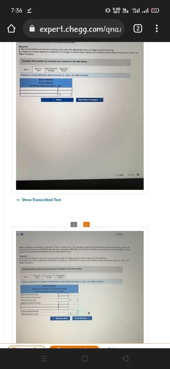 7:36 ✓
Required
a Record the effects of each accounting event under the appropriate general ledger account headings
b. Prepare an income statement, statement of changes in stockholders' equity, and a balance sheet dated December 31, Year 1, for
Mika Company
Complete this question by entering your answers in the tabs below.
Reg Inc Re Son of Real
Sent Changes Sheet
Prepare an income statement dated December 31, Year 1, for Hyka Company
Reg A
0
expert.chegg.com/qna/ (2)
o the company string four
year 1
MUKA COMPANY
Income Statement
For the Year Ended December 31, Year 1
Show Transcribed Text
RA
Renc Re
<RogA
Mika Company was started on January 1, Year 1. During Year 1, the company experienced the following three accounting events
earned cash revenues of $31.000, (2) paid cash expenses of $14,000, and paid a $2.300 cash dividend to its stockholders. These
were the only events that affected the company during Year 1
ng common stock
Plus Common stock d
Ending common stock
gained eangs
Ending retained earings
Required
a Record the effects of each accounting event under the appropriate general ledger account headings
b. Prepare an income statement, statement of changes in stockholders equity, and a balance sheet dated December 31, Year 1 for
Mika Company.
Complete this question by entering your answers in the tabs below.
=
Changes
Prepare a statement of changes in stockholders equity dated December 31, Year 1, for Mika Company
MUKA COMPANY
Start of Changes in Stockhalders' Equity
Year Ended December 21, Year
of R
Sheet
ReqStof Change
St
] 9:00 8 4G .... (12)
KB/S LTED
$
Re8 Bal Sheet
R>
< Prev aus i
O