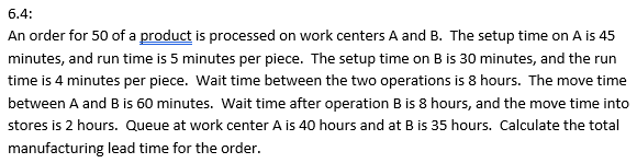 6.4:
An order for 50 of a product is processed on work centers A and B. The setup time on A is 45
minutes, and run time is 5 minutes per piece. The setup time on B is 30 minutes, and the run
time is 4 minutes per piece. Wait time between the two operations is 8 hours. The move time
between A and B is 60 minutes. Wait time after operation B is 8 hours, and the move time into
stores is 2 hours. Queue at work center A is 40 hours and at B is 35 hours. Calculate the total
manufacturing lead time for the order.