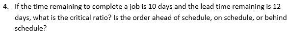 4. If the time remaining to complete a job is 10 days and the lead time remaining is 12
days, what is the critical ratio? Is the order ahead of schedule, on schedule, or behind
schedule?