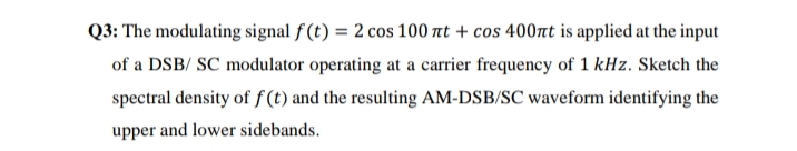 Q3: The modulating signal f (t) = 2 cos 100 at + cos 400nt is applied at the input
of a DSB/ SC modulator operating at a carrier frequency of 1 kHz. Sketch the
spectral density of f (t) and the resulting AM-DSB/SC waveform identifying the
upper and lower sidebands.
