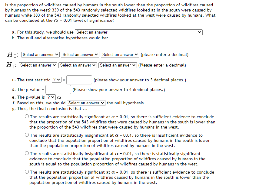 Is the proportion of wildfires caused by humans in the south lower than the proportion of wildfires caused
by humans in the west? 339 of the 543 randomly selected wildfires looked at in the south were caused by
humans while 383 of the 543 randomly selected wildfires looked at the west were caused by humans. What
can be concluded at the = 0.01 level of significance?
a. For this study, we should use Select an answer
b. The null and alternative hypotheses would be:
Ho: Select an answer
H₁: Select an answer
1:
Select an answer
Select an answer ✓
c. The test statistic ? ✓ =
d. The p-value =
e. The p-value is ? ✔ Q
f. Based on this, we should
g. Thus, the final conclusion is that ...
Select an answe
(please enter a decimal)
Select an answer (Please enter a decimal)
(please show your answer to 3 decimal places.)
(Please show your answer to 4 decimal places.)
Select an answer the null hypothesis.
O The results are statistically significant at a = 0.01, so there is sufficient evidence to conclude
that the proportion of the 543 wildfires that were caused by humans in the south is lower than
the proportion of the 543 wildfires that were caused by humans in the west.
O The results are statistically insignificant at a = 0.01, so there is insufficient evidence to
conclude that the population proportion of wildfires caused by humans in the south is lower
than the population proportion of wildfires caused by humans in the west.
The results are statistically insignificant at a = 0.01, so there is statistically significant
evidence to conclude that the population proportion of wildfires caused by humans in the
south is equal to the population proportion of wildfires caused by humans in the west.
The results are statistically significant at a = 0.01, so there is sufficient evidence to conclude
that the population proportion of wildfires caused by humans in the south is lower than the
population proportion of wildfires caused by humans in the west.