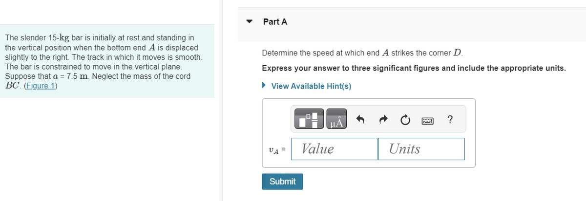 The slender 15-kg bar is initially at rest and standing in
the vertical position when the bottom end A is displaced
slightly to the right. The track in which it moves is smooth.
The bar is constrained to move in the vertical plane.
Suppose that a = 7.5 m. Neglect the mass of the cord
BC. (Figure 1)
Part A
Determine the speed at which end A strikes the corner D
Express your answer to three significant figures and include the appropriate units.
► View Available Hint(s)
VA =
Submit
Value
Units
?