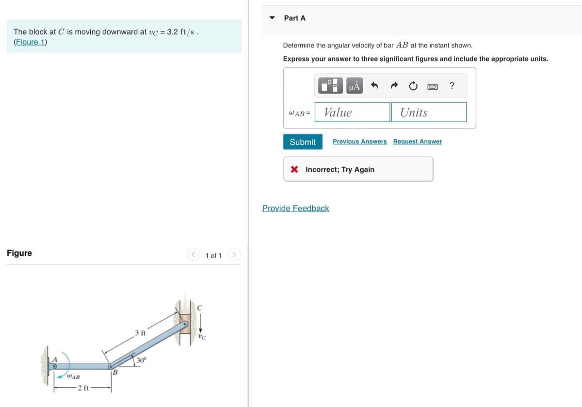 The block at C is moving downward at vc = 3.2 ft/s .
(Figure 1)
Figure
@AB
2 ft
B
3 ft
30°
1 of 1
vc
Part A
Determine the angular velocity of bar AB at the instant shown.
Express your answer to three significant figures and include the appropriate units.
WAB =
μA
Value
Submit Previous Answers Request Answer
X Incorrect; Try Again
Provide Feedback
Units
?