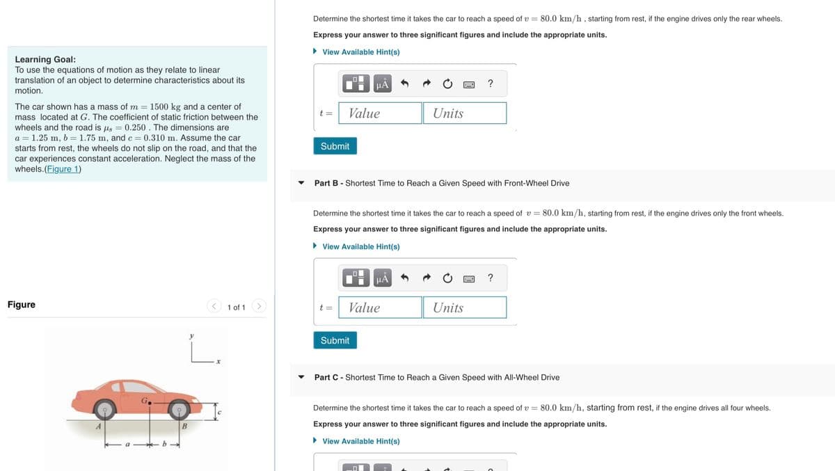 Learning Goal:
To use the equations of motion as they relate to linear
translation of an object to determine characteristics about its
motion.
The car shown has a mass of m= 1500 kg and a center of
mass located at G. The coefficient of static friction between the
wheels and the road is us = 0.250. The dimensions are
a = 1.25 m, b = 1.75 m, and c = 0.310 m. Assume the car
starts from rest, the wheels do not slip on the road, and that the
car experiences constant acceleration. Neglect the mass of the
wheels.(Figure 1)
Figure
b→
L.
B
1 of 1
Determine the shortest time it takes the car to reach a speed of v= 80.0 km/h, starting from rest, if the engine drives only the rear wheels.
Express your answer to three significant figures and include the appropriate units.
► View Available Hint(s)
t =
Submit
Value
t =
Part B - Shortest Time to Reach a Given Speed with Front-Wheel Drive
μA
Determine the shortest time it takes the car to reach a speed of v= 80.0 km/h, starting from rest, if the engine drives only the front wheels.
Express your answer to three significant figures and include the appropriate units.
►View Available Hint(s)
0
Submit
Value
Units
μA
0
Units
?
Part C - Shortest Time to Reach a Given Speed with All-Wheel Drive
Determine the shortest time it takes the car to reach a speed of v= 80.0 km/h, starting from rest, if the engine drives all four wheels.
Express your answer to three significant figures and include the appropriate units.
View Available Hint(s)