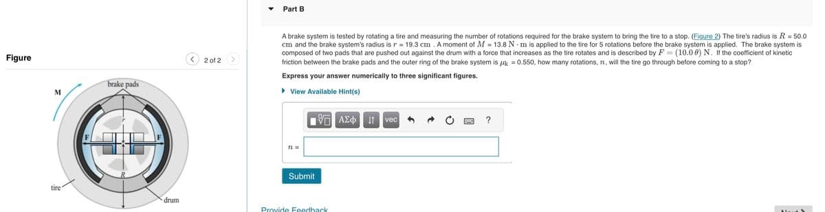 Figure
M
tire
brake pads
drum
2 of 2
Part B
A brake system is tested by rotating a tire and measuring the number of rotations required for the brake system to bring the tire to a stop. (Figure 2) The tire's radius is R = 50.0
cm and the brake system's radius is r = 19.3 cm. A moment of M = 13.8 Nm is applied to the tire for 5 rotations before the brake system is applied. The brake system is
composed of two pads that are pushed out against the drum with a force that increases as the tire rotates and is described by F = (10.00) N. If the coefficient of kinetic
friction between the brake pads and the outer ring of the brake system is k = 0.550, how many rotations, n, will the tire go through before coming to a stop?
Express your answer numerically to three significant figures.
► View Available Hint(s)
n =
Submit
—| ΑΣΦΑ
Provide Feedback
vec
?
Mout