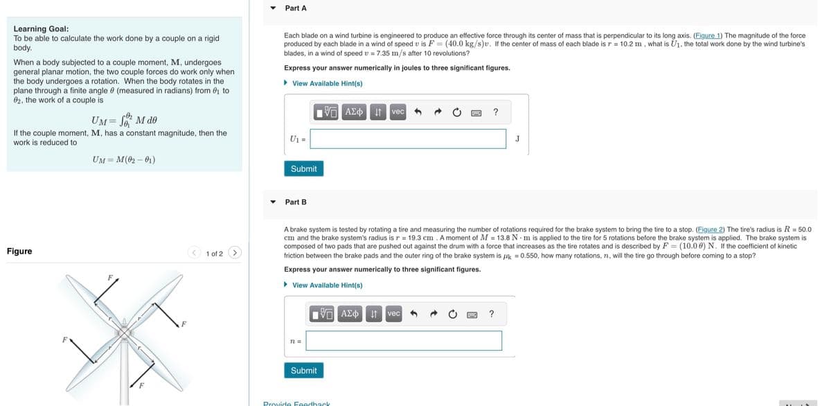 Learning Goal:
To be able to calculate the work done by a couple on a rigid
body.
When a body subjected to a couple moment, M, undergoes
general planar motion, the two couple forces do work only when
the body undergoes a rotation. When the body rotates in the
plane through a finite angle (measured in radians) from ₁ to
02, the work of a couple is
UM = SM de
If the couple moment, M, has a constant magnitude, then the
work is reduced to
Figure
F
UM = M (02-01)
F
F
1 of 2
Part A
Each blade on a wind turbine is engineered to produce an effective force through its center of mass that is perpendicular to its long axis. (Figure 1) The magnitude of the force
produced by each blade in a wind of speed v is F = (40.0 kg/s)v. If the center of mass of each blade is r = 10.2 m, what is U₁, the total work done by the wind turbine's
blades, in a wind of speed v = 7.35 m/s after 10 revolutions?
Express your answer numerically in joules to three significant figures.
► View Available Hint(s)
ΞΑΣΦ
U1 =
Submit
Part B
n =
Submit
A brake system is tested by rotating a tire and measuring the number of rotations required for the brake system to bring the tire to a stop. (Figure 2) The tire's radius is R = 50.0
cm and the brake system's radius is r = 19.3 cm. A moment of M = 13.8 Nm is applied to the tire for 5 rotations before the brake system is applied. The brake system is
composed of two pads that are pushed out against the drum with a force that increases as the tire rotates and is described by F = (10.00) N. If the coefficient of kinetic
friction between the brake pads and the outer ring of the brake system is k = 0.550, how many rotations, n, will the tire go through before coming to a stop?
Express your answer numerically to three significant figures.
► View Available Hint(s)
5 ΑΣΦ
vec
Provide Feedback
?
↓↑ vec
J
?