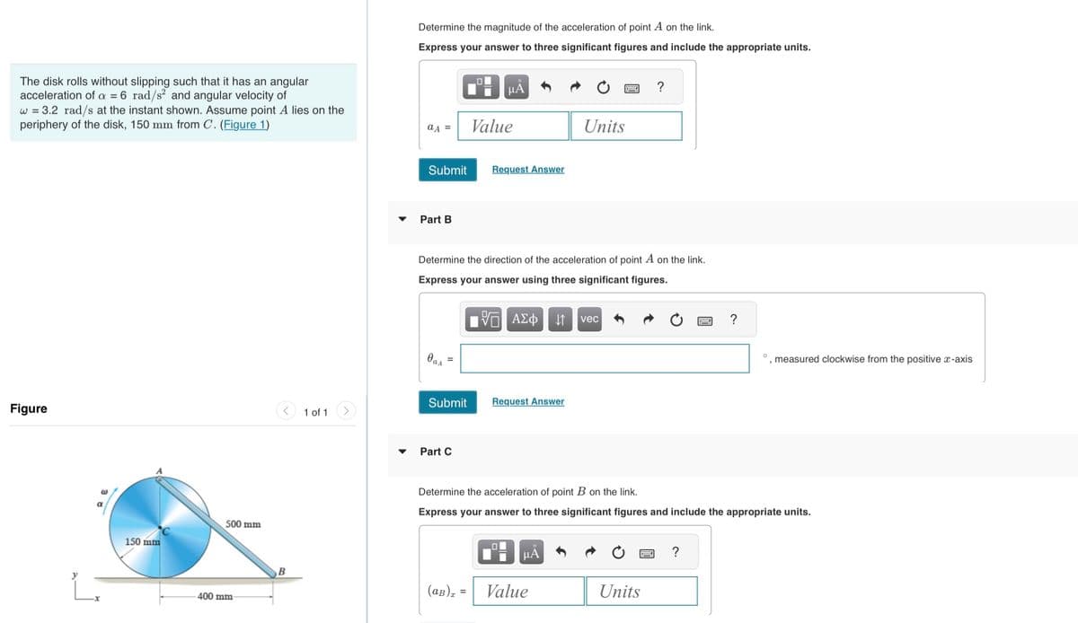 The disk rolls without slipping such that it has an angular
acceleration of a = 6 rad/s² and angular velocity of
w = 3.2 rad/s at the instant shown. Assume point A lies on the
periphery of the disk, 150 mm from C. (Figure 1)
Figure
@
150 mm
500 mm
400 mm-
B
1 of 1
Determine the magnitude of the acceleration of point A on the link.
Express your answer to three significant figures and include the appropriate units.
aA =
Submit
Part B
Oas
Submit
0
Part C
μĂ
Value
Request Answer
Determine the direction of the acceleration of point A on the link.
Express your answer using three significant figures.
15. ΑΣΦ
Request Answer
.0
Units
μA
(aB) = Value
vec
?
Determine the acceleration of point B on the link.
Express your answer to three significant figures and include the appropriate units.
Units
?
?
measured clockwise from the positive x-axis