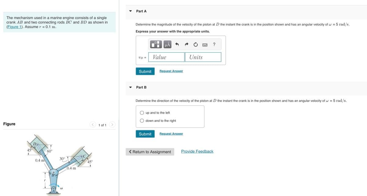 The mechanism used in a marine engine consists of a single
crank AB and two connecting rods BC and BD as shown in
(Figure 1). Assume r = 0.1 m.
Figure
0.4 m
60°
30°
@
0.4 m
45°
1 of 1
Part A
Determine the magnitude of the velocity of the piston at D the instant the crank is in the position shown and has an angular velocity of w = 5 rad/s.
Express your answer with the appropriate units.
UD =
Submit
Part B
μÃ
Value
Submit
Request Answer
up and to the left
down and to the right
Determine the direction of the velocity of the piston at D the instant the crank is in the position shown and has an angular velocity of w = 5 rad/s.
Units
Request Answer
?
< Return to Assignment Provide Feedback