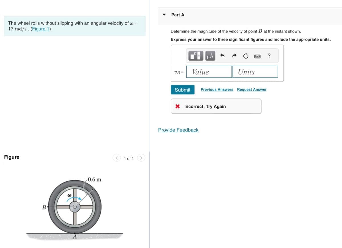 The wheel rolls without slipping with an angular velocity of w=
17 rad/s. (Figure 1)
Figure
B
S
0.6 m
1 of 1
Part A
Determine the magnitude of the velocity of point B at the instant shown.
Express your answer to three significant figures and include the appropriate units.
UB=
0
μA
Value
Submit Previous Answers Request Answer
X Incorrect; Try Again
Provide Feedback
Units
?