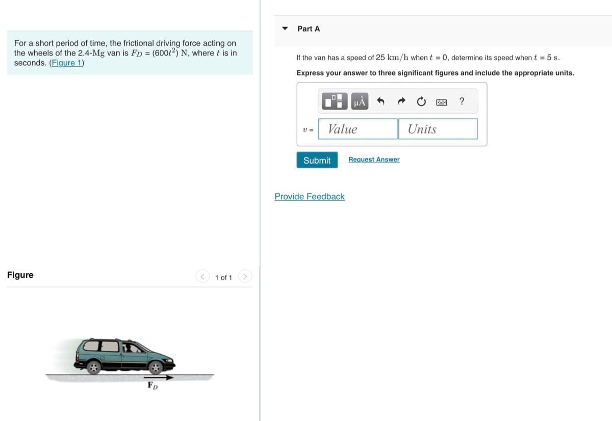 For a short period of time, the frictional driving force acting on
the wheels of the 2.4-Mg van is FD = (600t2) N, where t is in
seconds. (Figure 1)
Figure
FD
1 of 1
Part A
If the van has a speed of 25 km/h when t = 0, determine its speed when t = 5 s.
Express your answer to three significant figures and include the appropriate units.
V =
Value
Submit
μA
Provide Feedback
Request Answer
Units