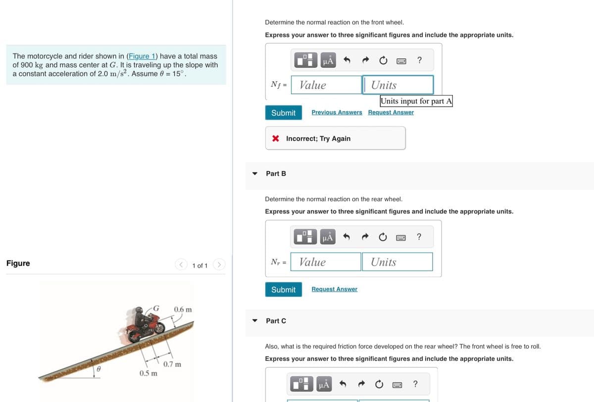 The motorcycle and rider shown in (Figure 1) have a total mass
of 900 kg and mass center at G. It is traveling up the slope with
a constant acceleration of 2.0 m/s². Assume 0 = 15°.
Figure
0.5 m
<
1 of 1
0.6 m
0.7 m
Determine the normal reaction on the front wheel.
Express your answer to three significant figures and include the appropriate units.
Nf=
Submit
Part B
Nr =
X Incorrect; Try Again
Submit
O
Part C
μA
Value
Determine the normal reaction on the rear wheel.
Express your answer to three significant figures and include the appropriate units.
0
Previous Answers Request Answer
μÅ
Value
Request Answer
2222
Units
Units input for part A
μA
Units
Also, what is the required friction force developed on the rear wheel? The front wheel is free to roll.
Express your answer to three significant figures and include the appropriate units.
?
?