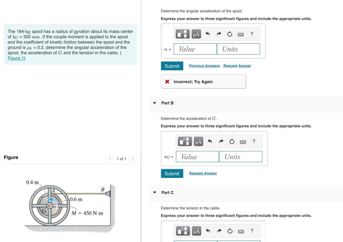 The 184-kg spool has a radius of gyration about its mass center
of kg = 300 mm. If the couple moment is applied to the spool
and the coefficient of kinetic friction between the spool and the
ground is μ = 0.2, determine the angular acceleration of the
spool, the acceleration of G and the tension in the cable. (
Figure 1)
Figure
0.4 m
0.6 m
B
M = 450 N.m
1 of 1
Determine the angular acceleration of the spool.
Express your answer to three significant figures and include the appropriate units.
α =
Submit
Part B
aG=
O
Value
X Incorrect; Try Again
Submit
Part C
μÃ
Determine the acceleration of G.
Express your answer to three significant figures and include the appropriate units.
O
Previous Answers Request Answer
O
μA
Value
Units
Request Answer
?
μA
Units
Determine the tension in the cable.
Express your answer to three significant figures and include the appropriate units.
?
?