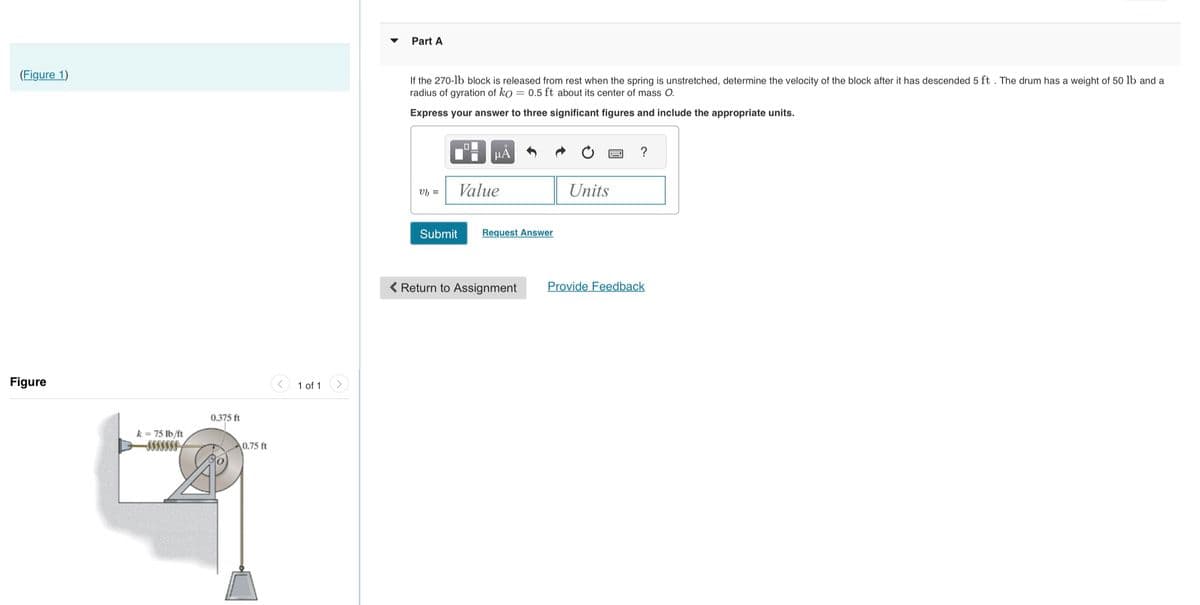 (Figure 1)
Figure
k = 75 lb/ft
0.375 ft
0.75 ft
1 of 1
Part A
If the 270-1b block is released from rest when the spring is unstretched, determine the velocity of the block after it has descended 5 ft. The drum has a weight of 50 lb and a
radius of gyration of ko = 0.5 ft about its center of mass O.
Express your answer to three significant figures and include the appropriate units.
vb =
μA
Value
Submit
Request Ansv
< Return to Assignment
Units
?
Provide Feedback