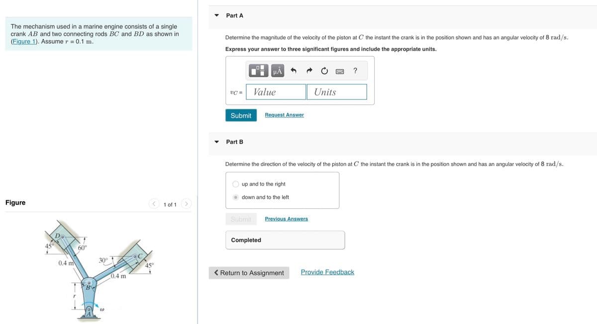 The mechanism used in a marine engine consists of a single
crank AB and two connecting rods BC and BD as shown in
(Figure 1). Assume r = 0.1 m.
Figure
Da
0.4 m
60°
B
30°
@
0.4 m
45°
1 of 1
Part A
Determine the magnitude of the velocity of the piston at C the instant the crank is in the position shown and has an angular velocity of 8 rad/s.
Express your answer to three significant figures and include the appropriate units.
VC =
Submit
Part B
0
μA
Value
Submit
Request Answer
up and to the right
Determine the direction of the velocity of the piston at C the instant the crank is in the position shown and has an angular velocity of 8 rad/s.
down and to the left
Completed
Previous Answers
Units
Return to Assignment
?
Provide Feedback