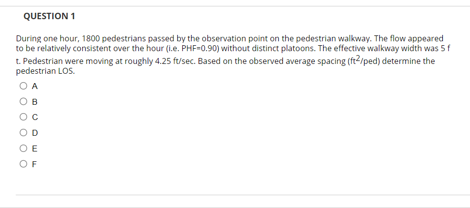 QUESTION 1
During one hour, 1800 pedestrians passed by the observation point on the pedestrian walkway. The flow appeared
to be relatively consistent over the hour (i.e. PHF=0.90) without distinct platoons. The effective walkway width was 5 f
t. Pedestrian were moving at roughly 4.25 ft/sec. Based on the observed average spacing (ft²/ped) determine the
pedestrian LOS.
A
B
E
OF