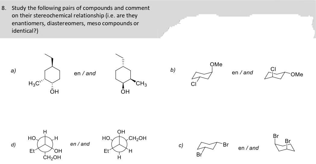 8. Study the following pairs of compounds and comment
on their stereochemical relationship (i.e. are they
enantiomers, diastereomers, meso compounds or
identical?)
OMe
а)
b)
CI
en / and
en / and
OMe
H3C
ÕH
CH3
он
OH
Br
Br
Но,
H
Но
CH2OH
d)
en / and
c)
Br
en / and
HO,
Et
CH2OH
Et
H.
Br
H.
