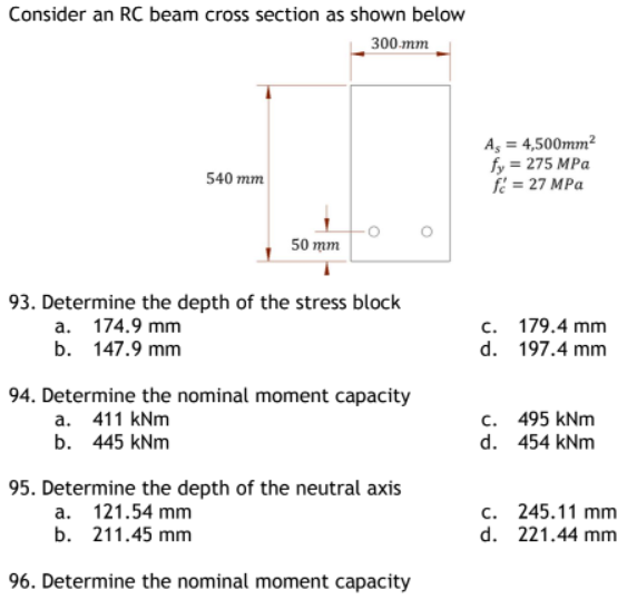 Consider an RC beam cross section as shown below
300.mm
540 mm
50 mm
93. Determine the depth of the stress block
a. 174.9 mm
b. 147.9 mm
94. Determine the nominal moment capacity
a. 411 kNm
b. 445 kNm
95. Determine the depth of the neutral axis
a. 121.54 mm
b. 211.45 mm
96. Determine the nominal moment capacity
As = 4,500mm²
fy = 275 MPa
f = 27 MPa
c. 179.4 mm
197.4 mm
d.
c. 495 kNm
d. 454 kNm
c. 245.11 mm
d.
221.44 mm