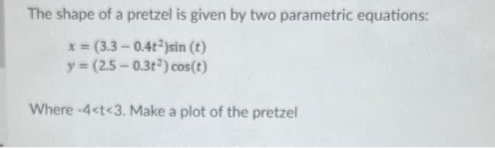 The shape of a pretzel is given by two parametric equations:
x=(3.3-0.4t2)sin (t)
y=(2.5-0.3t2) cos(t)
Where -4<t<3. Make a plot of the pretzel