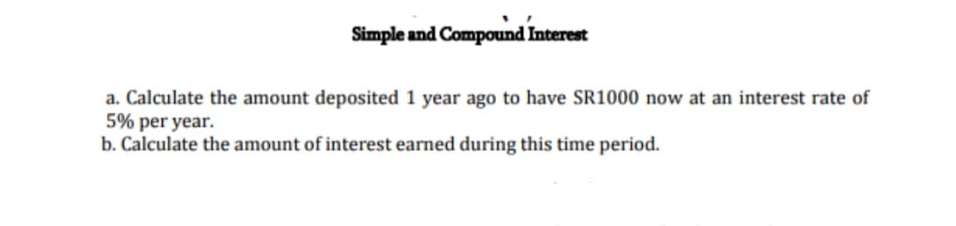 Simple and Compound Interest
a. Calculate the amount deposited 1 year ago to have SR1000 now at an interest rate of
5% per year.
b. Calculate the amount of interest earned during this time period.
