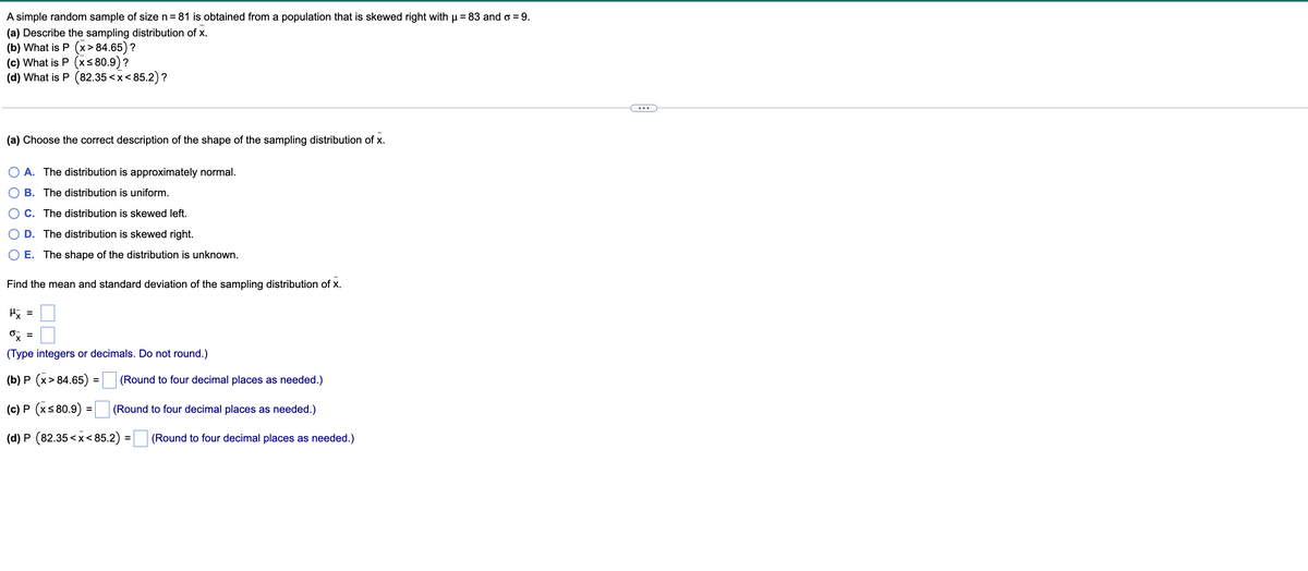 A simple random sample of size n = 81 is obtained from a population that is skewed right with μ = 83 and o = 9.
(a) Describe the sampling distribution of x.
(b) What is P (x> 84.65) ?
(c) What is P (x≤80.9)?
(d) What is P (82.35 <x<85.2)?
(a) Choose the correct description of the shape of the sampling distribution of x.
A. The distribution is approximately normal.
B. The distribution is uniform.
C. The distribution is skewed left.
D. The distribution is skewed right.
E. The shape of the distribution is unknown.
Find the mean and standard deviation of the sampling distribution of x.
μx =
ox =
(Type integers or decimals. Do not round.)
(b) P (x> 84.65) =
(c) P (x≤80.9) =
(d) P (82.35<x<85.2)
(Round to four decimal places as needed.)
(Round to four decimal places as needed.)
=
(Round to four decimal places as needed.)