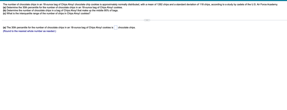 The number of chocolate chips in an 18-ounce bag of Chips Ahoy! chocolate chip cookies is approximately normally distributed, with a mean of 1262 chips and a standard deviation of 118 chips, according to a study by cadets of the U.S. Air Force Academy.
(a) Determine the 30th percentile for the number of chocolate chips in an 18-ounce bag of Chips Ahoy! cookies.
(b) Determine the number of chocolate chips in a bag of Chips Ahoy! that make up the middle 95% of bags.
(c) What is the interquartile range of the number of chips in Chips Ahoy! cookies?
(a) The 30th percentile for the number of chocolate chips in an 18-ounce bag of Chips Ahoy! cookies is
(Round to the nearest whole number as needed.)
chocolate chips.