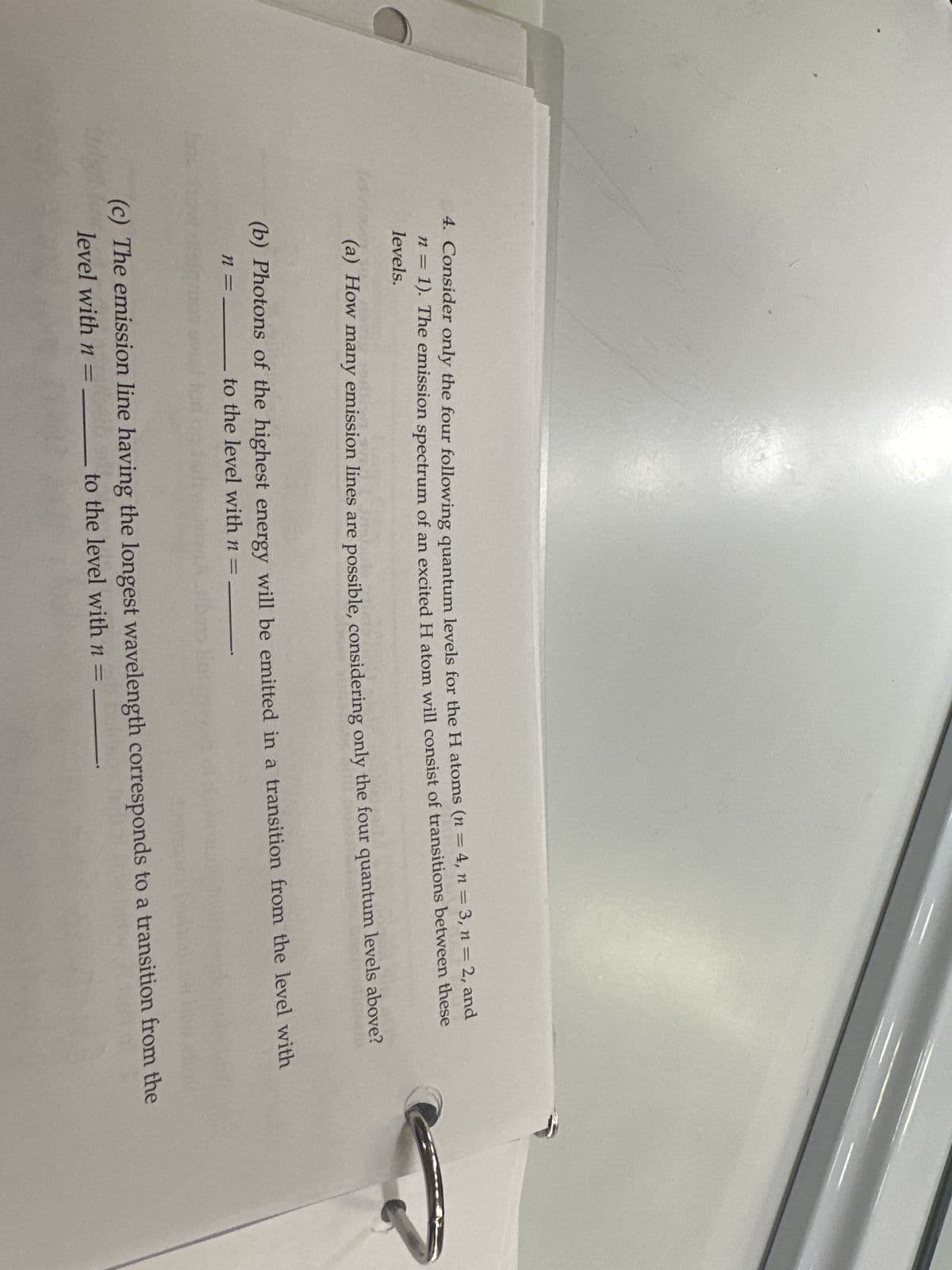 4. Consider only the four following quantum levels for the H atoms (n = 4, n = 3, n = 2, and
n = 1). The emission spectrum of an excited H atom will consist of transitions between these
levels.
(a) How many emission lines are possible, considering only the four quantum levels above?
(b) Photons of the highest energy will be emitted in a transition from the level with
n = to the level with n = _______
(c) The emission line having the longest wavelength corresponds to a transition from the
level with n=
to the level with n =
