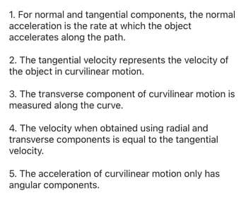 1. For normal and tangential components, the normal
acceleration is the rate at which the object
accelerates along the path.
2. The tangential velocity represents the velocity of
the object in curvilinear motion.
3. The transverse component of curvilinear motion is
measured along the curve.
4. The velocity when obtained using radial and
transverse components is equal to the tangential
velocity.
5. The acceleration of curvilinear motion only has
angular components.
