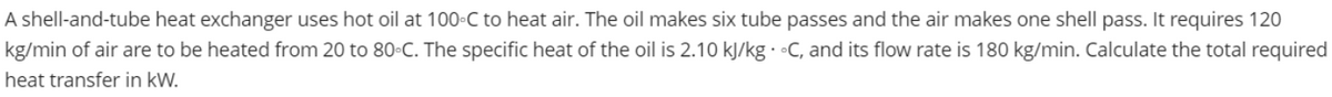 A shell-and-tube heat exchanger uses hot oil at 100-C to heat air. The oil makes six tube passes and the air makes one shell pass. It requires 120
kg/min of air are to be heated from 20 to 80°C. The specific heat of the oil is 2.10 kJ/kg. C, and its flow rate is 180 kg/min. Calculate the total required
heat transfer in kW.