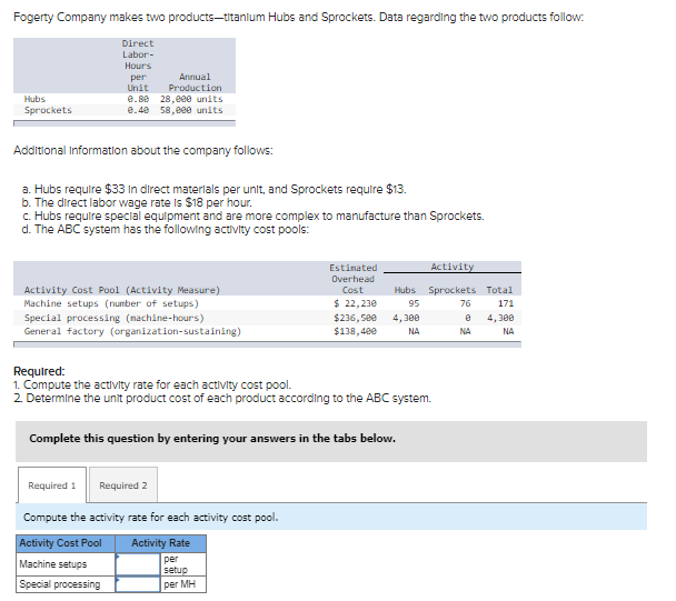 Fogerty Company makes two products-titanium Hubs and Sprockets. Data regarding the two products follow:
Hubs
Sprockets
Direct
Labor-
Hours
per
Unit
Additional Information about the company follows:
a. Hubs require $33 in direct materials per unit, and Sprockets require $13.
b. The direct labor wage rate is $18 per hour.
c. Hubs require special equipment and are more complex to manufacture than Sprockets.
d. The ABC system has the following activity cost pools:
Annual
Production
0.88 28,000 units
0.40 58,000 units
Activity Cost Pool (Activity Measure)
Machine setups (number of setups)
Required 1
Special processing (nachine-hours)
General factory (organization-sustaining)
Activity Cost Pool
Machine setups
Special processing
Required 2
Estimated
Overhead
Cost
Required:
1. Compute the activity rate for each activity cost pool.
2. Determine the unit product cost of each product according to the ABC system.
Compute the activity rate for each activity cost pool.
Activity Rate
per
setup
per MH
$ 22,230
$236,500
$138,400
Complete this question by entering your answers in the tabs below.
Activity
Hubs Sprockets
95
4,300
NA
76
8
NA
Total
171
4,300
NA