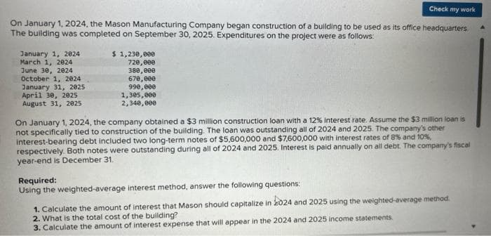 On January 1, 2024, the Mason Manufacturing Company began construction of a building to be used as its office headquarters.
The building was completed on September 30, 2025. Expenditures on the project were as follows:
January 1, 2024
March 1, 2024
June 30, 2024
October 1, 2024
January 31, 2025
April 30, 2025
August 31, 2025
$ 1,230,000
720,000
380,000
670,000
990,000
1,305,000
2,340,000
Check my work
On January 1, 2024, the company obtained a $3 million construction loan with a 12% Interest rate. Assume the $3 million loan is
not specifically tied to construction of the building. The loan was outstanding all of 2024 and 2025. The company's other
interest-bearing debt included two long-term notes of $5,600,000 and $7,600,000 with interest rates of 8% and 10%,
respectively. Both notes were outstanding during all of 2024 and 2025. Interest is paid annually on all debt. The company's fiscal
year-end is December 31.
Required:
Using the weighted-average interest method, answer the following questions:
1. Calculate the amount of interest that Mason should capitalize in 2024 and 2025 using the weighted average method.
2. What is the total cost of the building?
3. Calculate the amount of interest expense that will appear in the 2024 and 2025 income statements.