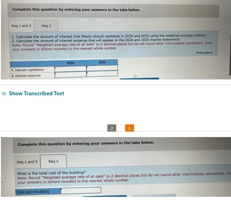 Complete this question by entering your answers in the tabs below.
Req 1 and 3
Req 2
1. Calculate the amount of interest that Mason should capitalize in 2024 and 2025 using the weighted-average method.
3. Calculate the amount of interest expense that will appear in the 2024 and 2025 income statements.
Note: Round "Weighted-average rate of all debt" to 2 decimal places but do not round other intermediate calculations. Enter
your answers in dollars rounded to the nearest whole number.
1. Interest capitalized
3. Interest expense
Show Transcribed Text
2024
Req 2
2025
G
C
Complete this question by entering your answers in the tabs below.
Show less &
Req 1 and 3
What is the total cost of the building?
Note: Round "Weighted-average rate of all debt" to 2 decimal places but do not round other intermediate calculations. En
your answers in dollars rounded to the nearest whole number.
Total cost of building