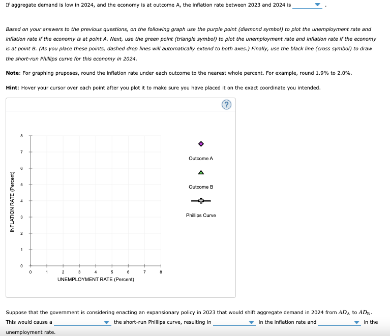 If aggregate demand is low in 2024, and the economy is at outcome A, the inflation rate between 2023 and 2024 is
Based on your answers to the previous questions, on the following graph use the purple point (diamond symbol) to plot the unemployment rate and
inflation rate if the economy is at point A. Next, use the green point (triangle symbol) to plot the unemployment rate and inflation rate if the economy
is at point B. (As you place these points, dashed drop lines will automatically extend to both axes.) Finally, use the black line (cross symbol) to draw
the short-run Phillips curve for this economy in 2024.
Note: For graphing pruposes, round the inflation rate under each outcome to the nearest whole percent. For example, round 1.9% to 2.0%.
Hint: Hover your cursor over each point after you plot it to make sure you have placed it on the exact coordinate you intended.
INFLATION RATE (Percent)
8
7
6
2
19
1
0
0
1
2
3
5
6
UNEMPLOYMENT RATE (Percent)
7
8
Outcome A
Outcome B
Phillips Curve
Suppose that the government is considering enacting an expansionary policy in 2023 that would shift aggregate demand in 2024 from ADA to ADB.
the short-run Phillips curve, resulting in
in the inflation rate and
This would cause a
in the
unemployment rate.