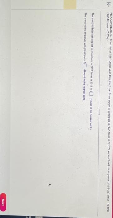 ↑
FICA Contributions. Brian makes $25,100 per year. How much can Brian expect to contribute to FICA taxes in 2018? How much will his employer contribute? (Hint: The total
FICA tax rate is 7.65%)
CALEDS
The amount Brian can expect to contribute to FICA taxes in 2018 is $(Round to the nearest cent)
The amount his employer will contribute is $
(Round to the nearest cent.)
Next
